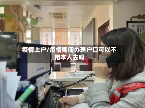 疫情上户/疫情期间办理户口可以不用本人去吗-第1张图片