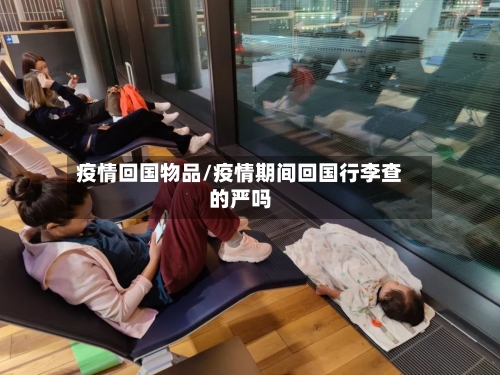 疫情回国物品/疫情期间回国行李查的严吗-第2张图片