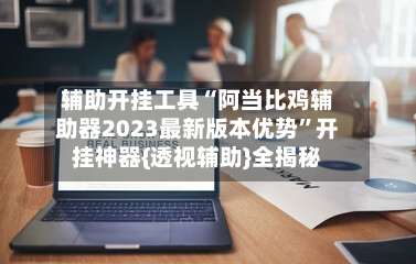 辅助开挂工具“阿当比鸡辅助器2023最新版本优势”开挂神器{透视辅助}全揭秘-第1张图片