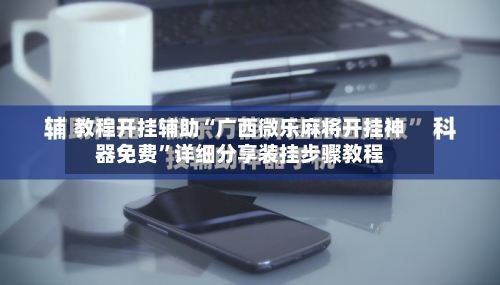 教程开挂辅助“广西微乐麻将开挂神器免费	”详细分享装挂步骤教程-第3张图片