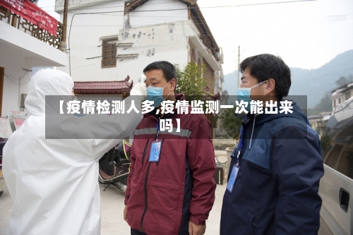 【疫情检测人多,疫情监测一次能出来吗】-第3张图片