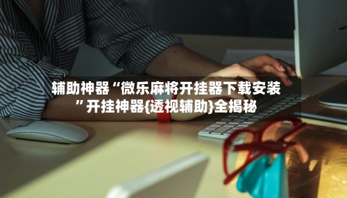 辅助神器“微乐麻将开挂器下载安装”开挂神器{透视辅助}全揭秘-第1张图片