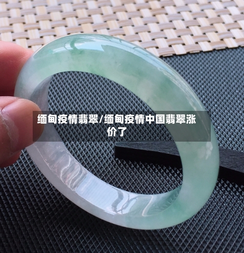 缅甸疫情翡翠/缅甸疫情中国翡翠涨价了-第1张图片