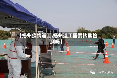 【扬州疫情返工,扬州返工需要核酸检测吗】-第1张图片