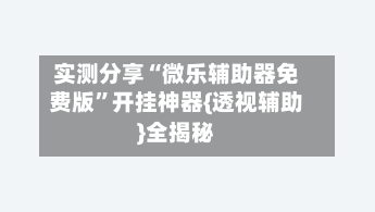 实测分享“微乐辅助器免费版	”开挂神器{透视辅助}全揭秘-第1张图片