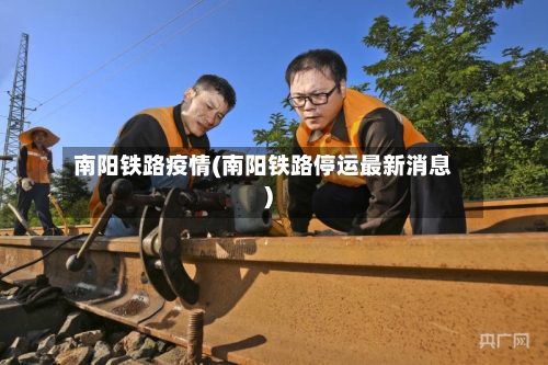 南阳铁路疫情(南阳铁路停运最新消息)-第1张图片