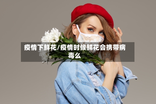 疫情下鲜花/疫情时候鲜花会携带病毒么-第3张图片