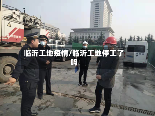 临沂工地疫情/临沂工地停工了吗-第2张图片