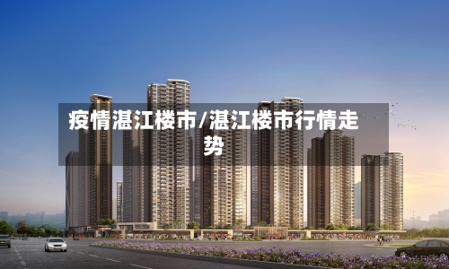 疫情湛江楼市/湛江楼市行情走势-第3张图片