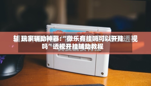 玩家辅助神器:“微乐有挂吗可以开挂吗”透视开挂辅助教程-第1张图片