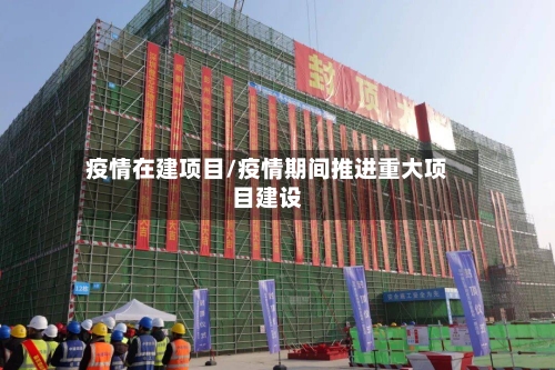 疫情在建项目/疫情期间推进重大项目建设-第1张图片