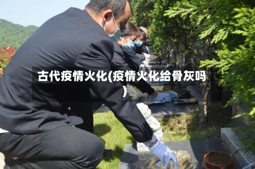古代疫情火化(疫情火化给骨灰吗)-第1张图片