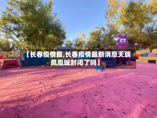 【长春疫情最,长春疫情最新消息天旗凤凰城封闭了吗】-第1张图片