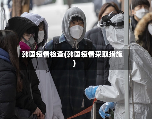 韩国疫情检查(韩国疫情采取措施)-第1张图片