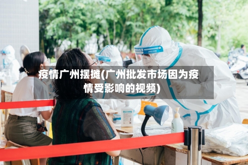 疫情广州摆摊(广州批发市场因为疫情受影响的视频)-第1张图片