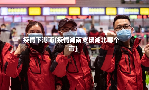 疫情下湖南(疫情湖南支援湖北哪个市)-第2张图片
