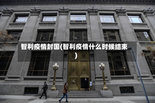 智利疫情封国(智利疫情什么时候结束)-第1张图片