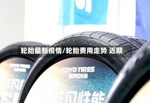 轮胎最新疫情/轮胎费用走势 近期-第1张图片