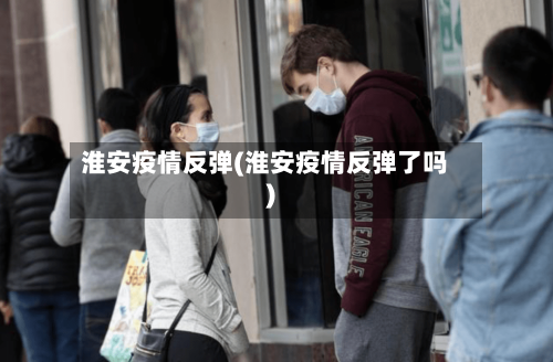 淮安疫情反弹(淮安疫情反弹了吗)-第1张图片