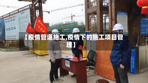 【疫情管道施工,疫情下的施工项目管理】-第1张图片