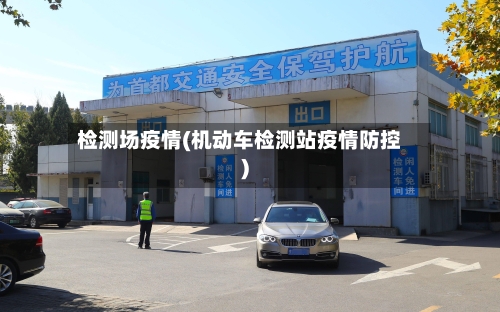 检测场疫情(机动车检测站疫情防控)-第1张图片