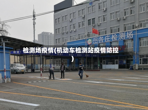 检测场疫情(机动车检测站疫情防控)-第3张图片