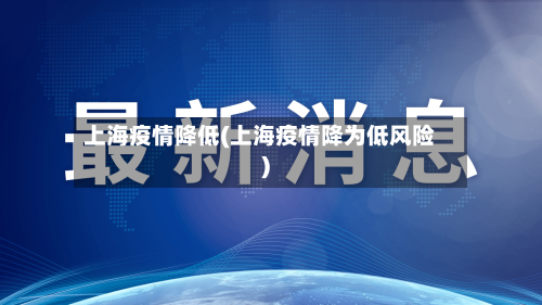 上海疫情降低(上海疫情降为低风险)-第1张图片