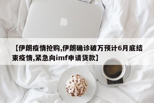 【伊朗疫情抢购,伊朗确诊破万预计6月底结束疫情,紧急向imf申请贷款】