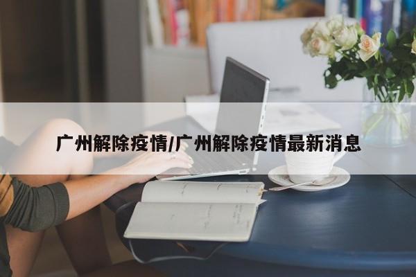 广州解除疫情/广州解除疫情最新消息