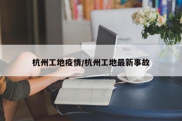 杭州工地疫情/杭州工地最新事故