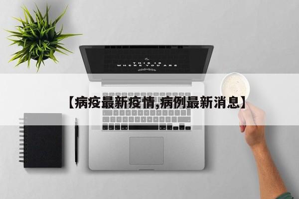 【病疫最新疫情,病例最新消息】