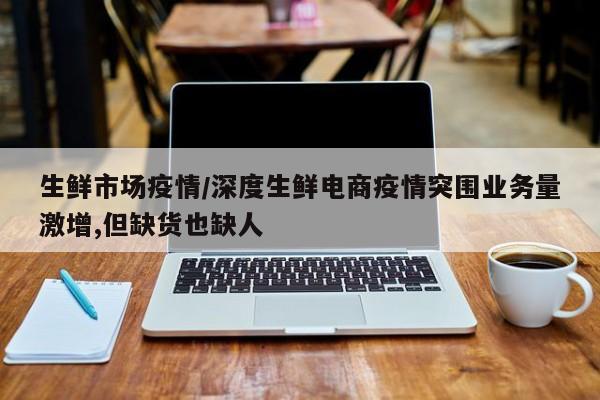 生鲜市场疫情/深度生鲜电商疫情突围业务量激增,但缺货也缺人