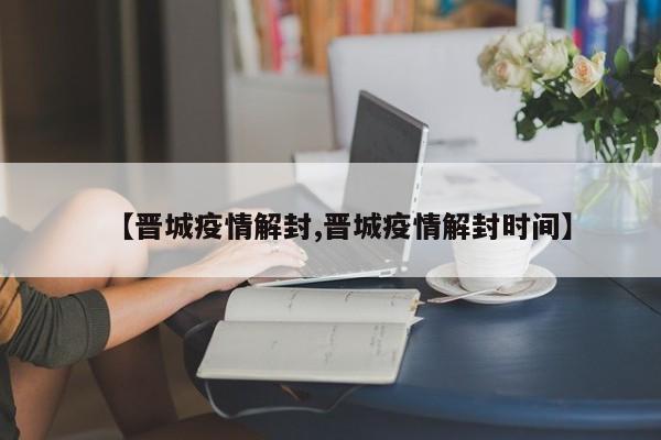 【晋城疫情解封,晋城疫情解封时间】