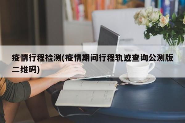 疫情行程检测(疫情期间行程轨迹查询公测版二维码)