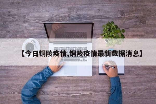 【今日铜陵疫情,铜陵疫情最新数据消息】