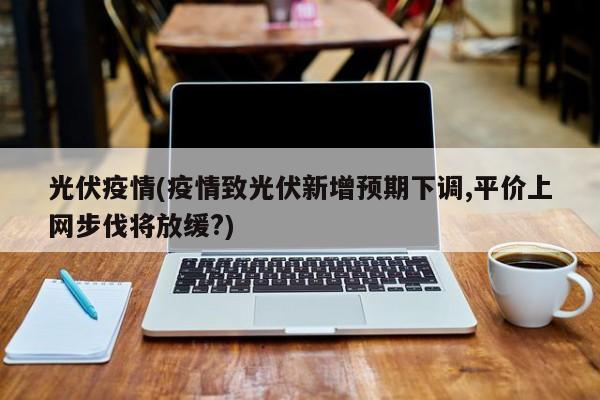 光伏疫情(疫情致光伏新增预期下调,平价上网步伐将放缓?)